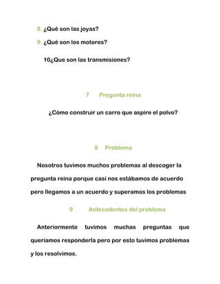 8. ¿Qué son las joyas?

  9. ¿Qué son los motores?


    10¿Que son las transmisiones?




                    7       Pregunta reina


      ¿Cómo construir un carro que aspire el polvo?




                        8    Problema


  Nosotros tuvimos muchos problemas al descoger la

pregunta reina porque casi nos estábamos de acuerdo

pero llegamos a un acuerdo y superamos los problemas


              9      Antecedentes del problema


  Anteriormente     tuvimos     muchas       preguntas   que

queríamos responderla pero por esto tuvimos problemas

y los resolvimos.
 