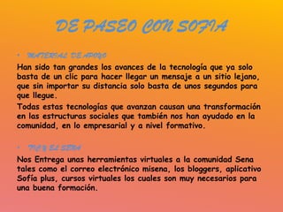 DE PASEO CON SOFIA
• MATERIAL DE APOYO
Han sido tan grandes los avances de la tecnología que ya solo
basta de un clic para hacer llegar un mensaje a un sitio lejano,
que sin importar su distancia solo basta de unos segundos para
que llegue.
Todas estas tecnologías que avanzan causan una transformación
en las estructuras sociales que también nos han ayudado en la
comunidad, en lo empresarial y a nivel formativo.

• TIC Y EL SENA
Nos Entrega unas herramientas virtuales a la comunidad Sena
tales como el correo electrónico misena, los bloggers, aplicativo
Sofía plus, cursos virtuales los cuales son muy necesarios para
una buena formación.
 