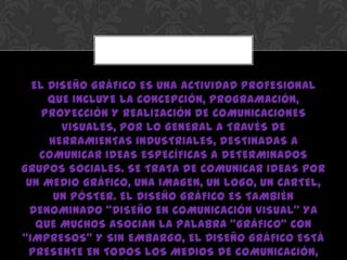 EL DISEÑO GRÁFICO ES UNA ACTIVIDAD PROFESIONAL
QUE INCLUYE LA CONCEPCIÓN, PROGRAMACIÓN,
PROYECCIÓN Y REALIZACIÓN DE COMUNICACIONES
VISUALES, POR LO GENERAL A TRAVÉS DE
HERRAMIENTAS INDUSTRIALES, DESTINADAS A
COMUNICAR IDEAS ESPECÍFICAS A DETERMINADOS
GRUPOS SOCIALES. SE TRATA DE COMUNICAR IDEAS POR
UN MEDIO GRÁFICO, UNA IMAGEN, UN LOGO, UN CARTEL,
UN PÓSTER. EL DISEÑO GRÁFICO ES TAMBIÉN
DENOMINADO “DISEÑO EN COMUNICACIÓN VISUAL” YA
QUE MUCHOS ASOCIAN LA PALABRA “GRÁFICO” CON
“IMPRESOS” Y SIN EMBARGO, EL DISEÑO GRÁFICO ESTÁ
PRESENTE EN TODOS LOS MEDIOS DE COMUNICACIÓN,
 