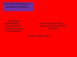 INTEGRANTES:
HENRRY BAENA AREA DE CIENCIA SOCIALES
SAMUEL ROMERO TEMA: REVOLUCION FRANCESA
GUILLERMO VILLALVA 26/07/2013
JESUS HERNANDEZ
DOCENTE: JAIME PEREA
INSTITUCION EDUACATIVA # 10
SEDE RODOLFO MORALES
 