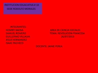 INTEGRANTES:
HENRRY BAENA AREA DE CIENCIA SOCIALES
SAMUEL ROMERO TEMA: REVOLUCION FRANCESA
GUILLERMO VILLALVA 26/07/2013
JESUS HERNANDEZ
ISAAC PACHECO
DOCENTE: JAIME PEREA
INSTITUCION EDUACATIVA # 10
SEDE RODOLFO MORALES
 