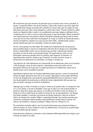 2)

CONCLUSIONES:

Mi conclusión seria que nosotros las personas que no usamos estas cosas ni alcohol, ni
droga, ni cigarrillo darles a las demás charlas y sobre todo ayuda ya que ellas algún día
nos agradecerán aunque no pronto pero echarles las manos para que no caigan en estas
adicciones, para que ellos vivan tranquilos y sobre todo en paz. Nuestra ayuda les valdrá
mucho no hagamos daño a nadie si no ayudémosles para que salgan en adelante ellos y
su familia que no vuelva a caer en estas adicciones ya que hacen daño. Bueno ayudemos
a las demás personas con nuestras charlas asiéndoles entender que hacen mal en tomar
cosas que nos les hace nada bien no pongamos en riesgo la vida de las demás personas y
nuestra sociedad no caigamos en cosas que nos hace daño , también pedir ayuda a
nuestra familia para que nos entiendan y sobre nos sepan ayudar.
No los vicios porque nos hace daño. Por medio de la elaboración de este proyecto,
hemos podido llegar a conocer la importancia del tema de las drogas en la actualidad.
Hemos comprendido cuales son los síntomas que un niño o adolescente pueden
presentar en caso de estar consumiendo drogas. De igual manera cuales son las
principales causas que pueden tener los mismos, para empezar el consumo. Es
importante para nosotros, destacar que la familia, el medio social en el que se
desenvuelve un adolecente, las amistades, el colegio o escuela, etc.
Son factores de vital importancia en el desarrollo de un adolecente, tanto en el consumo
o NO de drogas, como en otros aspectos. Aprendimos acerca de cuáles son los
principales factores de riesgo que se pueden presentar en el adolecente, tanto con la
familia como con la sociedad en general.
Aprendimos aspectos que son de gran importancia para nosotros, como el consumo de
drogas de algún adolecente que esté en la escuela. Aprendimos como poder identificar
un caso de drogadicción, que grado de responsabilidad debe tener un profesor, cuales
son las principales decisiones que se deben de tomar, dependiendo del caso que sea,
para así poder conseguir la solución al problema.
Supongo que es malo, el mundo en el que si entras ya no podrás salir, te estropea la vida
a ti y a los demás, o los de tu alrededor, crees que es algo k no vale la pena probar se
arruina te aleja de la gente que quieres, es un daño irreversible te deja sin amigos, la
droga no te trae a nada bueno te cambia tu forma de ser, tus pensamientos. Las drogas
son malas medidas y ocasiones incorrectas las drogas destruyen vidas eso te hacen
adicto, las drogas han existido 100pre y seguiránexistiendo, hay muchas personas que
consumen a temprana edad te pueden causar problemas incluso hasta la muerte. En
efecto a los hombres y mujeres se debaten 100pre entre los 15hasta los 18.
En conclusión se puede reducir que la mayoría de personas que consumen drogas, o
están envueltos en vicios similares a esta, son adolescentes, la mayoría es un porcentaje
alto de hombres que de mujeres.
Estas personas empiezan a consumir a muy temprana edad inquietados por amigos y por
el hecho de andar en la calle.

 