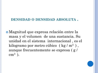 DENSIDAD O DENSIDAD ABSOLUTA .
 Magnitud que expresa relación entre la
masa y el volumen de una sustancia. Su
unidad en el sistema internacional , es el
kilogramo por metro cúbico ( kg / m3 ) ,
aunque frecuentemente se expresa ( g /
cm3 ).
 