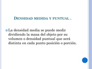 DENSIDAD MEDIDA Y PUNTUAL .
 La densidad media se puede medir
dividiendo la masa del objeto por su
volumen o densidad puntual que será
distinta en cada punto posición o porción.
 