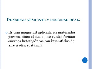DENSIDAD APARENTE Y DENSIDAD REAL.
 Es una magnitud aplicada en materiales
porosos como el suelo , los cuales forman
cuerpos heterogéneos con intersticios de
aire u otra sustancia.
 