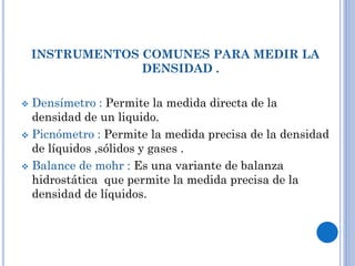 INSTRUMENTOS COMUNES PARA MEDIR LA
DENSIDAD .
 Densímetro : Permite la medida directa de la
densidad de un liquido.
 Picnómetro : Permite la medida precisa de la densidad
de líquidos ,sólidos y gases .
 Balance de mohr : Es una variante de balanza
hidrostática que permite la medida precisa de la
densidad de líquidos.
 