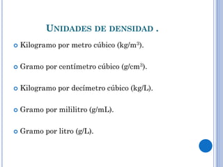 UNIDADES DE DENSIDAD .
 Kilogramo por metro cúbico (kg/m3).
 Gramo por centímetro cúbico (g/cm3).
 Kilogramo por decímetro cúbico (kg/L).
 Gramo por mililitro (g/mL).
 Gramo por litro (g/L).
 