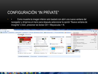 CONFIGURACIÓN “IN PRÍVATE” 
• • Como muestra la imagen inferior solo bastará con abrir una nueva ventana del 
navegador y dirigirnos al menú para después seleccionar la opción “Nueva ventana de 
incognito” o bien, presionar las teclas Ctrl + Mayúsculas + N. 
 