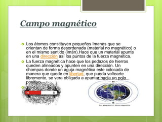 Campo magnético
 Los átomos constituyen pequeños Imanes que se
orientan de forma desordenada (material no magnético) o
en el mismo sentido (imán).Hace que un material apunte
en una dirección así los puntos de la fuerza magnética.
 La fuerza magnética hace que los pedazos de hierros
queden alineados y apunten en una dirección. Un
chompas donde un aguja magnética este colocada de
manera que quede en libertad, que pueda voltearte
libremente, se vera obligada a apuntar hacia un polo
positivo.

 