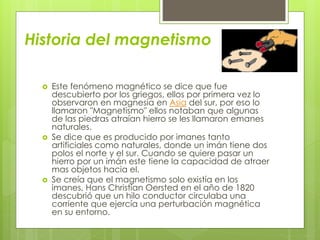 Historia del magnetismo
 Este fenómeno magnético se dice que fue
descubierto por los griegos, ellos por primera vez lo
observaron en magnesia en Asia del sur, por eso lo
llamaron "Magnetismo" ellos notaban que algunas
de las piedras atraían hierro se les llamaron emanes
naturales.
 Se dice que es producido por imanes tanto
artificiales como naturales, donde un imán tiene dos
polos el norte y el sur. Cuando se quiere pasar un
hierro por un imán este tiene la capacidad de atraer
mas objetos hacia el.
 Se creía que el magnetismo solo existía en los
imanes, Hans Christian Oersted en el año de 1820
descubrió que un hilo conductor circulaba una
corriente que ejercía una perturbación magnética
en su entorno.
 