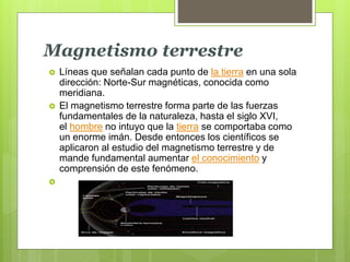 Magnetismo terrestre
 Líneas que señalan cada punto de la tierra en una sola
dirección: Norte-Sur magnéticas, conocida como
meridiana.
 El magnetismo terrestre forma parte de las fuerzas
fundamentales de la naturaleza, hasta el siglo XVI,
el hombre no intuyo que la tierra se comportaba como
un enorme imán. Desde entonces los científicos se
aplicaron al estudio del magnetismo terrestre y de
mande fundamental aumentar el conocimiento y
comprensión de este fenómeno.

 