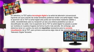 En definitiva, la TDT aplica tecnología digital a la señal de televisión convencional,
logrando así que a través de ondas terrestres podamos recibir una señal digital. Hasta
la aparición de la TDT la señal digital sólo podía ser transmitida mediante satélite o
cable, necesitándose para su recepción ya sea una antena parabólica ya sea un
decodificador de cable. Con la aparición de la TDT la señal digital ha pasado a poder
ser recibida en nuestros hogares de forma mucho más sencilla. Sin embargo, aún
debemos tener en cuenta una serie de requisitos necesarios para la correcta
visualización de la TDT; pero primero avancemos algo más en las características de la
Televisión Digital Terrestre.
 