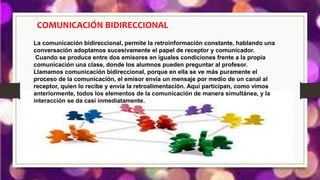 COMUNICACIÓN BIDIRECCIONAL
La comunicación bidireccional, permite la retroinformación constante, hablando una
conversación adoptamos sucesivamente el papel de receptor y comunicador.
Cuando se produce entre dos emisores en iguales condiciones frente a la propia
comunicación una clase, donde los alumnos pueden preguntar al profesor.
Llamamos comunicación bidireccional, porque en ella se ve más puramente el
proceso de la comunicación, el emisor envía un mensaje por medio de un canal al
receptor, quien lo recibe y envía la retroalimentación. Aquí participan, como vimos
anteriormente, todos los elementos de la comunicación de manera simultánea, y la
interacción se da casi inmediatamente.
 