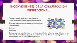 INCONVENIENTES DE LA COMUNICACIÓN
BIDIRECCIONAL:
Puede provocar irritación entre los receptores.
El comunicador se ve interrumpido con frecuencia.
El tiempo, requiere más tiempo que la unidireccional.
Falta de control.
Eficiente.
Inseguridad.
Cuando estamos escuchando, y no tenemos que intentar solucionar los problemas en ese
momento. Ya habrá tiempo después. Es momento de escuchar para que salga todo en ese
momento porque si no después habrá problemas.
 
