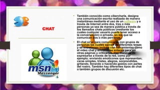 CHAT
• También conocido como cibercharla, designa
una comunicación escrita realizada de manera
instantánea mediante el uso de un software y a
través de Internet entre dos, tres o más
personas ya sea de manera pública a través de
los llamados chats públicos (mediante los
cuales cualquier usuario puede tener acceso a
la conversación) o privada, en los que se
comunican dos o más personas.
• El chat sirve para comunicarse con grupos de
personas las cuales opinan de diferentes temas
y se entretienen incluso con herramientas como
el video chat y enviándose enlaces para ver
otras páginas y criticarlas. Hay maneras de
expresarse a través de la red, como por
ejemplo; enviando emoticones que representan;
caras simples, tristes, alegres, sorprendidas,
gritando, llorando o haciendo gestos con partes
del rostro. También hay diferentes tipos de chat
o también grupos de discusión etc.
 