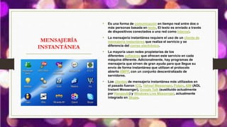 MENSAJERÍA
INSTANTÁNEA
• Es una forma de comunicación en tiempo real entre dos o
más personas basada en texto. El texto es enviado a través
de dispositivos conectados a una red como Internet.
• La mensajería instantánea requiere el uso de un cliente de
mensajería instantánea que realiza el servicio y se
diferencia del correo electrónico.
• La mayoría usan redes propietarias de los
diferentes softwares que ofrecen este servicio en cada
máquina diferente. Adicionalmente, hay programas de
mensajería que sirven de gran ayuda para que llegue su
envío de forma instantánea que utilizan el protocolo
abierto XMPP, con un conjunto descentralizado de
servidores.
• Los clientes de mensajería instantánea más utilizados en
el pasado fueron ICQ, Yahoo! Messenger, Pidgin, AIM (AOL
Instant Messenger), Google Talk (sustituido actualmente
por Hangouts) y Windows Live Messenger, actualmente
integrado en Skype.
 