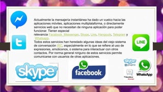 Actualmente la mensajería instantánea ha dado un vuelco hacia las
aplicaciones móviles, aplicaciones multiplataforma, o directamente
servicios web que no necesitan de ninguna aplicación para poder
funcionar. Tienen especial
relevancia Facebook_Messenger, Skype, Line, Hangouts, Telegram y
Whatsapp.
Todos estos servicios han heredado algunas ideas del viejo sistema
de conversación IRC, especialmente en lo que se refiere al uso de
expresiones, emoticonos, o sistema para interactuar con otros
contactos. Por norma general ninguno de estos servicios permite
comunicarse con usuarios de otras aplicaciones.
 