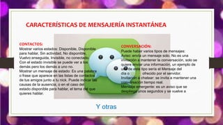 Y otras
CARACTERÍSTICAS DE MENSAJERÍA INSTANTÁNEA
CONVERSACIÓN:
Puede haber varios tipos de mensajes:
Aviso: envía un mensaje solo. No es una
invitación a mantener la conversación, solo se
quiere enviar una información, un ejemplo de
uso de este tipo sería el Mensaje del
día o MOTD ofrecido por el servidor.
Invitación a chatear: se invita a mantener una
conversación tiempo real.
Mensaje emergente: es un aviso que se
despliega unos segundos y se vuelve a cerrar.
CONTACTOS:
Mostrar varios estados: Disponible, Disponible
para hablar, Sin actividad, No disponible,
Vuelvo enseguida, Invisible, no conectado.
Con el estado invisible se puede ver a los
demás pero los demás a uno no.
Mostrar un mensaje de estado: Es una palabra
o frase que aparece en las listas de contactos
de tus amigos junto a tu nick. Puede indicar las
causas de la ausencia, o en el caso del
estado disponible para hablar, el tema del que
quieres hablar.
 