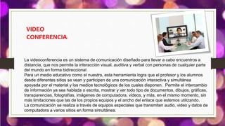 VIDEO
CONFERENCIA:
La videoconferencia es un sistema de comunicación diseñado para llevar a cabo encuentros a
distancia, que nos permite la interacción visual, auditiva y verbal con personas de cualquier parte
del mundo en forma bidireccional
Para un medio educativo como el nuestro, esta herramienta logra que el profesor y los alumnos
desde diferentes sitios se vean y participen de una comunicación interactiva y simultánea
apoyada por el material y los medios tecnológicos de los cuales disponen. Permite el intercambio
de información ya sea hablada o escrita, mostrar y ver todo tipo de documentos, dibujos, gráficas,
transparencias, fotografías, imágenes de computadora, videos, y más, en el mismo momento, sin
más limitaciones que las de los propios equipos y el ancho del enlace que estemos utilizando.
La comunicación se realiza a través de equipos especiales que transmiten audio, video y datos de
computadora a varios sitios en forma simultánea.
 
