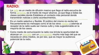 RADIO:
• La radio es un medio de difusión masivo que llega al radio-escucha de
forma personal, es el medio de mayor alcance, ya que llega a todas las
clases sociales donde Establece un contacto más personal donde
transmitirán noticias o cierto acontecimientos.
• Es un medio selectivo y flexible. El público del mismo no recibe tan
frecuentemente los mensajes como el de los otros medios y además el
receptor de la radio suele ser menos culto y más sugestionable en la
mayoría de los casos.
• Como medio de comunicación la radio nos brinda la oportunidad de
alcanzar un mercado con un presupuesto mucho más bajo del que se
necesita en otros medios, es por eso, que es mayor la audiencia
potencial de la radio.
 