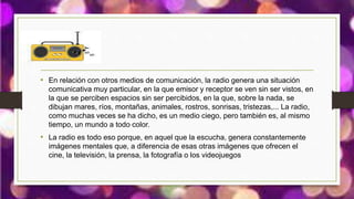• En relación con otros medios de comunicación, la radio genera una situación
comunicativa muy particular, en la que emisor y receptor se ven sin ser vistos, en
la que se perciben espacios sin ser percibidos, en la que, sobre la nada, se
dibujan mares, ríos, montañas, animales, rostros, sonrisas, tristezas,... La radio,
como muchas veces se ha dicho, es un medio ciego, pero también es, al mismo
tiempo, un mundo a todo color.
• La radio es todo eso porque, en aquel que la escucha, genera constantemente
imágenes mentales que, a diferencia de esas otras imágenes que ofrecen el
cine, la televisión, la prensa, la fotografía o los videojuegos
 