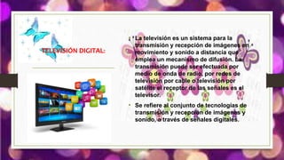 • La televisión es un sistema para la
transmisión y recepción de imágenes en
movimiento y sonido a distancia que
emplea un mecanismo de difusión. La
transmisión puede ser efectuada por
medio de onda de radio, por redes de
televisión por cable o televisión por
satélite el receptor de las señales es el
televisor.
• Se refiere al conjunto de tecnologías de
transmisión y recepción de imágenes y
sonido, a través de señales digitales.
TELEVISIÓN DIGITAL:
 