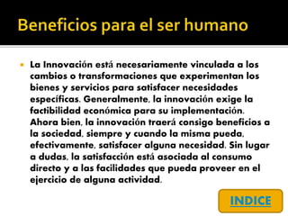  La Innovación está necesariamente vinculada a los
cambios o transformaciones que experimentan los
bienes y servicios para satisfacer necesidades
específicas. Generalmente, la innovación exige la
factibilidad económica para su implementación.
Ahora bien, la innovación traerá consigo beneficios a
la sociedad, siempre y cuando la misma pueda,
efectivamente, satisfacer alguna necesidad. Sin lugar
a dudas, la satisfacción está asociada al consumo
directo y a las facilidades que pueda proveer en el
ejercicio de alguna actividad.
INDICE
 