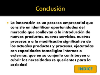  La innovación es un proceso empresarial que
consiste en identificar oportunidades del
mercado que conllevan a la introducción de
nuevos productos, nuevos servicios, nuevos
procesos o a la modificación significativa de
los actuales productos y procesos, ejecutadas
con capacidades tecnológica internas o
externas, que en su conjunto contribuyen a
cubrir las necesidades re querientes para la
sociedad
INDICE
 