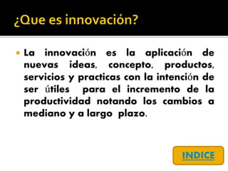  La innovación es la aplicación de
nuevas ideas, concepto, productos,
servicios y practicas con la intención de
ser útiles para el incremento de la
productividad notando los cambios a
mediano y a largo plazo.
INDICE
 