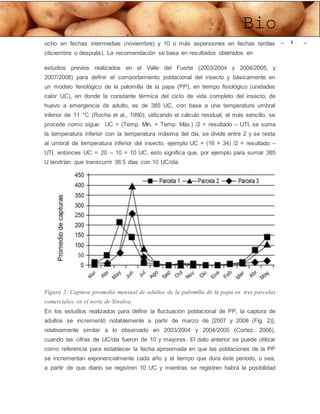 Bio
Potatoocho en fechas intermedias (noviembre) y 10 o más aspersiones en fechas tardías
(diciembre o después). La recomendación se basa en resultados obtenidos en
estudios previos realizados en el Valle del Fuerte (2003/2004 y 2004/2005, y
2007/2008) para definir el comportamiento poblacional del insecto y básicamente en
un modelo fenológico de la palomilla de la papa (PP), en tiempo fisiológico (unidades
calor UC), en donde la constante térmica del ciclo de vida completo del insecto, de
huevo a emergencia de adulto, es de 385 UC, con base a una temperatura umbral
inferior de 11 °C (Rocha et al., 1990), utilizando el cálculo residual, el más sencillo, se
procede como sigue: UC = (Temp. Mín. + Temp. Máx.) /2 = resultado – UTI, se suma
la temperatura inferior con la temperatura máxima del día, se divide entre 2 y se resta
al umbral de temperatura inferior del insecto, ejemplo UC = (16 + 34) /2 = resultado –
UTI, entonces UC = 20 – 10 = 10 UC, esto significa que, por ejemplo para sumar 385
U tendrían que transcurrir 38.5 días con 10 UC/día.
Figura 2. Captura promedio mensual de adultos de la palomilla de la papa en tres parcelas
comerciales, en el norte de Sinaloa.
En los estudios realizados para definir la fluctuación poblacional de PP, la captura de
adultos se incrementó notablemente a partir de marzo de [2007 y 2008 (Fig. 2)],
relativamente similar a lo observado en 2003/2004 y 2004/2005 (Cortez, 2006),
cuando las cifras de UC/día fueron de 10 y mayores. El dato anterior se puede utilizar
como referencia para establecer la fecha aproximada en que las poblaciones de la PP
se incrementan exponencialmente cada año y el tiempo que dura éste periodo, o sea,
a partir de que diario se registren 10 UC y mientras se registren habrá la posibilidad
 