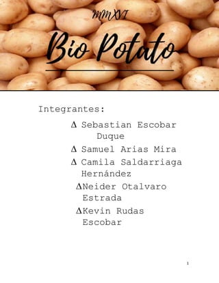 1
Bio
Potato
Integrantes:
 Sebastian Escobar
Duque
 Samuel Arias Mira
 Camila Saldarriaga
Hernández
Neider Otalvaro
Estrada
Kevin Rudas
Escobar
 
