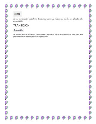 es una combinación predefinida de colores, fuentes, y efectos que pueden ser aplicados a la
presentación
TRANSICION
Se pueden aplicar diferentes transiciones a algunas o todas las diapositivas para darle a la
presentación un aspecto profesional y elegante.
 