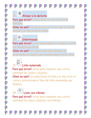 17. Alinear a la derecha
Para que sirve?: alinea todo un texto hacia la
derecha
Cómo se usa?: Se selecciona el texto que se desea
alinear y le das click al icono.
18. Interlineado
Para qué sirve?: sirve para separar el espacio entre
las líneas de un texto
Cómo se usa?: se selecciona unas líneas y se
selecciona el espacio que deseas dejar entre ellas
19. Lista numerada
Para qué sirve?: sirve para numerar una cierta
cantidad de cosas u objetos.
Cómo se usa?: se selecciona la lista y le das click al
icono y seleccionas el tipo de lista numerada que
desees.
20. Lista con viñetas
Para qué sirve?: sirve para numerar una cierta
cantidad de cosa u objetos con viñetas.
 