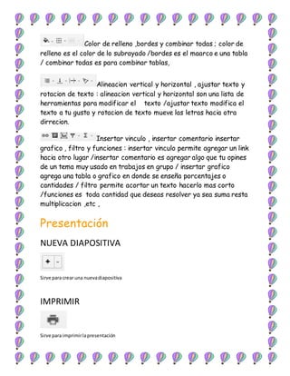 Color de relleno ,bordes y combinar todas ; color de
relleno es el color de lo subrayado /bordes es el maarco e una tabla
/ combinar todas es para combinar tablas,
Alineacion vertical y horizontal , ajustar texto y
rotacion de texto : alineacion vertical y horizontal son una lista de
herramientas para modificar el texto /ajustar texto modifica el
texto a tu gusto y rotacion de texto mueve las letras hacia otra
dirrecion.
Insertar vinculo , insertar comentario insertar
grafico , filtro y funciones : insertar vinculo permite agregar un link
hacia otro lugar /insertar comentario es agregar algo que tu opines
de un tema muy usado en trabajos en grupo / insertar grafico
agrega una tabla o grafico en donde se enseña porcentajes o
cantidades / filtro permite acortar un texto hacerlo mas corto
/funciones es toda cantidad que deseas resolver ya sea suma resta
multiplicacion ,etc ,
Presentación
NUEVA DIAPOSITIVA
Sirve para crear una nuevadiapositiva
IMPRIMIR
Sirve para imprimirlapresentación
 
