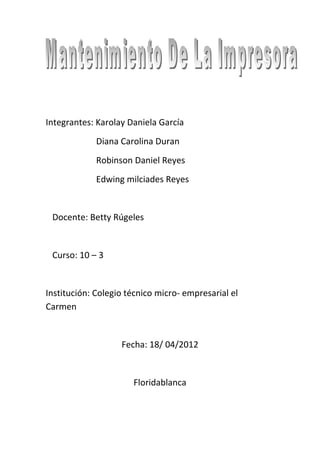 Integrantes: Karolay Daniela García
             Diana Carolina Duran
             Robinson Daniel Reyes
             Edwing milciades Reyes


 Docente: Betty Rúgeles


 Curso: 10 – 3


Institución: Colegio técnico micro- empresarial el
Carmen


                   Fecha: 18/ 04/2012


                      Floridablanca
 