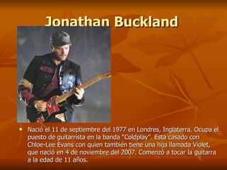 Jonathan Buckland




   Nació el 11 de septiembre del 1977 en Londres, Inglaterra. Ocupa el
    puesto de guitarrista en la banda “Coldplay”. Está casado con
    Chloe-Lee Evans con quien también tiene una hija llamada Violet,
    que nació en 4 de noviembre del 2007. Comenzó a tocar la guitarra
    a la edad de 11 años.
 