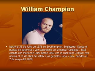 William Champion




   Nació el 31 de Julio de 1978 en Southampton, Inglaterra. Ocupa el
    puesto de baterista y voz secundaria en la banda “Coldplay”. Está
    casado con Marianne Dark desde 2003 con la cual tiene 3 hijos: Ava
    nacida el 14 de abril del 2006 y los gemelos Juno y Rex, nacidos el
    7 de mayo del 2008.
 