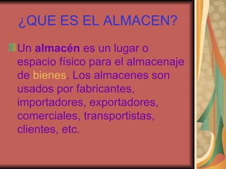 ¿QUE ES EL ALMACEN? Un almacén es un lugar o espacio físico para el almacenaje de bienes . Los almacenes son usados por fabricantes, importadores, exportadores, comerciales, transportistas, clientes, etc.