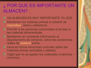 ¿ POR QUE ES IMPORTANTE UN ALMACEN? UN ALMACEN ES MUY IMPORTANTE YA QUE: Mantienen los materias primas a cubierto de incendios , robos y deterioros. Permitir a las personas autorizadas el acceso a las materias almacenadas. Mantienen en constante información al departamento de compras, sobre las existencias reales de materia prima. Lleva en forma minuciosa controles sobre las materias primas (entradas y salidas) Vigila que no se agoten los materiales (máximos – mínimos).