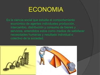 ECONOMIA
Es la ciencia social que estudia el comportamiento
   económico de agentes individuales producción,
   intercambio, distribución y consumo de bienes y
   servicios, entendidos estos como medios de satisfacer
   necesidades humanas y resultado individual o
   colectivo de la sociedad.
 