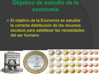 Objetivo de estudio de la
           economía
   El objetivo de la Economía es estudiar
    la correcta distribución de los recursos
    escasos para satisfacer las necesidades
    del ser humano.
 