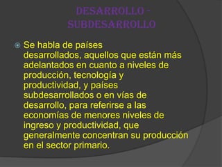 Desarrollo -
             Subdesarrollo
   Se habla de países
    desarrollados, aquellos que están más
    adelantados en cuanto a niveles de
    producción, tecnología y
    productividad, y países
    subdesarrollados o en vías de
    desarrollo, para referirse a las
    economías de menores niveles de
    ingreso y productividad, que
    generalmente concentran su producción
    en el sector primario.
 