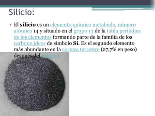 Silicio:
• El silicio es un elemento químico metaloide, número
  atómico 14 y situado en el grupo 14 de la tabla periódica
  de los elementos formando parte de la familia de los
  carbono ideos de símbolo Si. Es el segundo elemento
  más abundante en la corteza terrestre (27,7% en peso)
  después del oxígeno
 