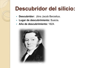 Descubridor del silicio:
   Descubridor: Jöns Jacob Berzelius.
   Lugar de descubrimiento: Suecia.
   Año de descubrimiento: 1824.
 