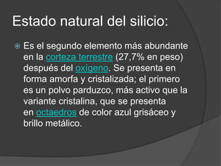 Estado natural del silicio:
   Es el segundo elemento más abundante
    en la corteza terrestre (27,7% en peso)
    después del oxígeno. Se presenta en
    forma amorfa y cristalizada; el primero
    es un polvo parduzco, más activo que la
    variante cristalina, que se presenta
    en octaedros de color azul grisáceo y
    brillo metálico.
 