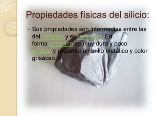 Propiedades físicas del silicio:
   Sus propiedades son intermedias entre las
    del carbono y el germanio. En
    forma cristalina es muy duro y poco
    soluble y presenta un brillo metálico y color
    grisáceo.
 