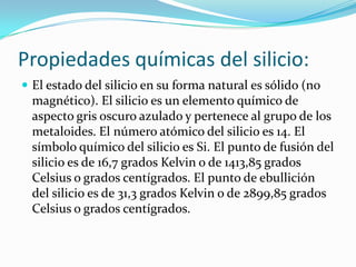 Propiedades químicas del silicio:
 El estado del silicio en su forma natural es sólido (no
  magnético). El silicio es un elemento químico de
  aspecto gris oscuro azulado y pertenece al grupo de los
  metaloides. El número atómico del silicio es 14. El
  símbolo químico del silicio es Si. El punto de fusión del
  silicio es de 16,7 grados Kelvin o de 1413,85 grados
  Celsius o grados centígrados. El punto de ebullición
  del silicio es de 31,3 grados Kelvin o de 2899,85 grados
  Celsius o grados centígrados.
 