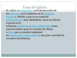 Usos del silicio:
 Se utiliza en aleaciones, en la preparación de
  las siliconas, en la industria de la cerámica
  técnica y, debido a que es un material
  semiconductor muy abundante, tiene un interés
  especial en la
  industria electrónica y microelectrónica como
  material básico para la creación de obleas
  o chips que se pueden implantar
  en transistores, pilas solares y una gran variedad de
  circuitos electrónicos.
 