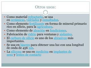 Otros usos:

 Como material refractario, se usa
    en cerámicas, vidriados y esmaltados.
   Como elemento fertilizante en forma de mineral primario
    rico en silicio, para la agricultura.
   Como elemento de aleación en fundiciones.
   Fabricación de vidrio para ventanas y aislantes.
   El carburo de silicio es uno de los abrasivos más
    importantes.
   Se usa en láseres para obtener una luz con una longitud
    de onda de 456 nm.
   La silicona se usa en medicina en implantes de
    seno y lentes de contacto
 