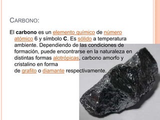 CARBONO:
El carbono es un elemento químico de número
  atómico 6 y símbolo C. Es sólido a temperatura
  ambiente. Dependiendo de las condiciones de
  formación, puede encontrarse en la naturaleza en
  distintas formas alotrópicas, carbono amorfo y
  cristalino en forma
  de grafito o diamante respectivamente.
 